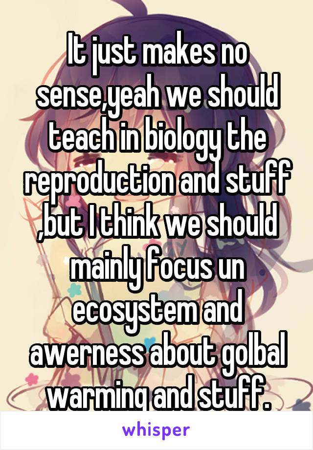 It just makes no sense,yeah we should teach in biology the reproduction and stuff ,but I think we should mainly focus un ecosystem and awerness about golbal warming and stuff.