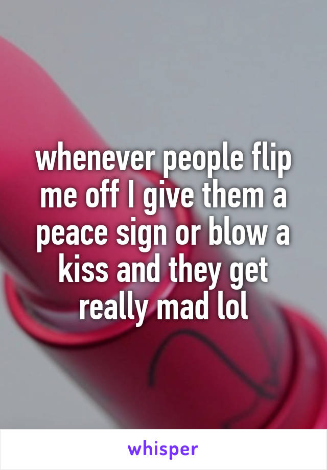 whenever people flip me off I give them a peace sign or blow a kiss and they get really mad lol