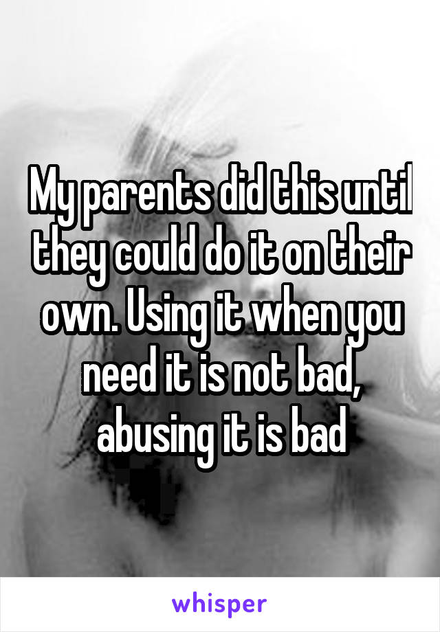 My parents did this until they could do it on their own. Using it when you need it is not bad, abusing it is bad