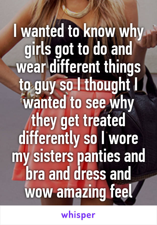 I wanted to know why girls got to do and wear different things to guy so I thought I wanted to see why they get treated differently so I wore my sisters panties and bra and dress and wow amazing feel