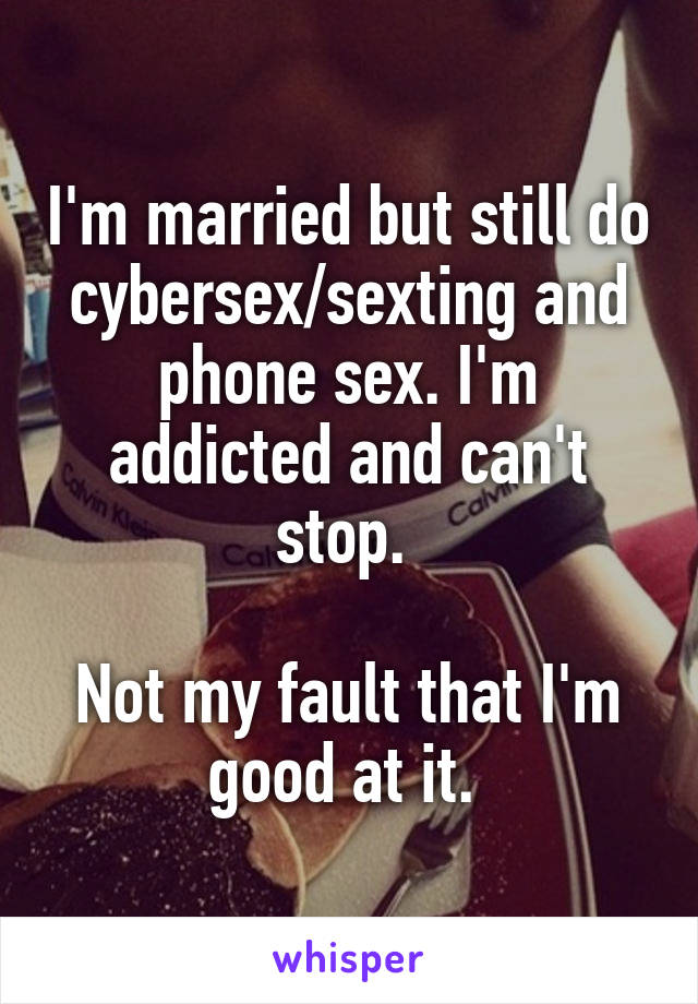 I'm married but still do cybersex/sexting and phone sex. I'm addicted and can't stop. 

Not my fault that I'm good at it. 