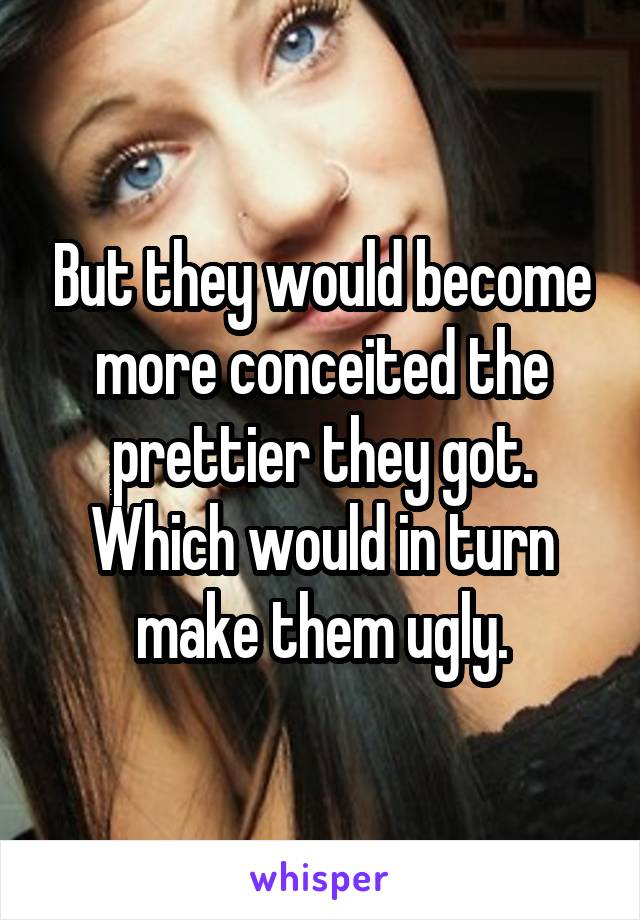 But they would become more conceited the prettier they got. Which would in turn make them ugly.