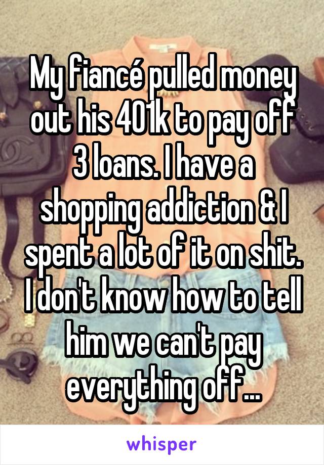 My fiancé pulled money out his 401k to pay off 3 loans. I have a shopping addiction & I spent a lot of it on shit. I don't know how to tell him we can't pay everything off...