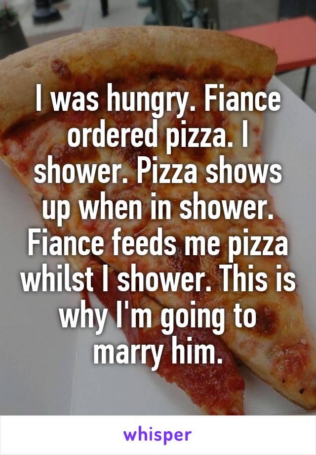 I was hungry. Fiance ordered pizza. I shower. Pizza shows up when in shower. Fiance feeds me pizza whilst I shower. This is why I'm going to marry him.