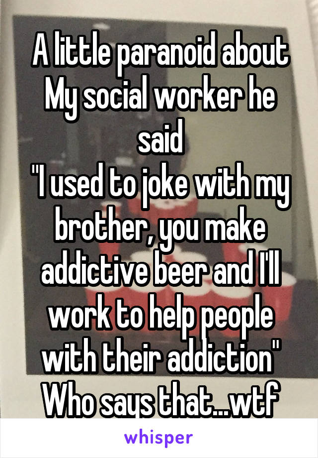 A little paranoid about
My social worker he said
"I used to joke with my brother, you make addictive beer and I'll work to help people with their addiction"
Who says that...wtf