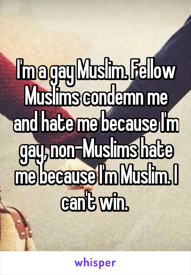 I'm a gay Muslim. Fellow Muslims condemn me and hate me because I'm gay, non-Muslims hate me because I'm Muslim. I can't win. 