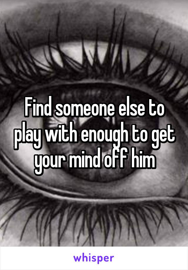 Find someone else to play with enough to get your mind off him