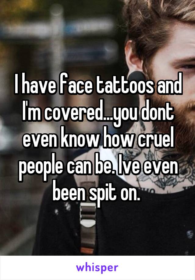 I have face tattoos and I'm covered...you dont even know how cruel people can be. Ive even been spit on. 