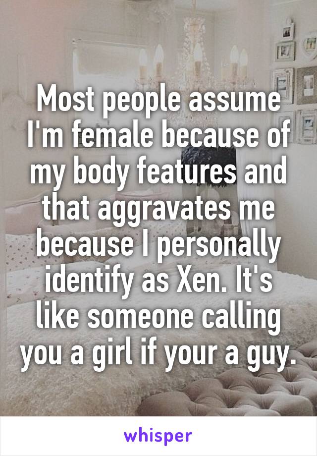 Most people assume I'm female because of my body features and that aggravates me because I personally identify as Xen. It's like someone calling you a girl if your a guy.
