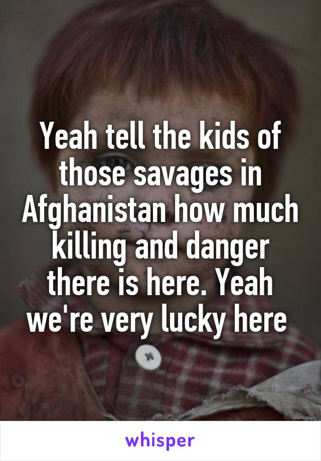 Yeah tell the kids of those savages in Afghanistan how much killing and danger there is here. Yeah we're very lucky here 