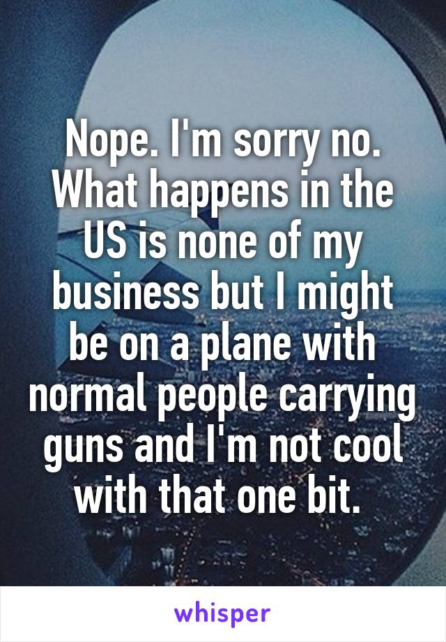 Nope. I'm sorry no. What happens in the US is none of my business but I might be on a plane with normal people carrying guns and I'm not cool with that one bit. 