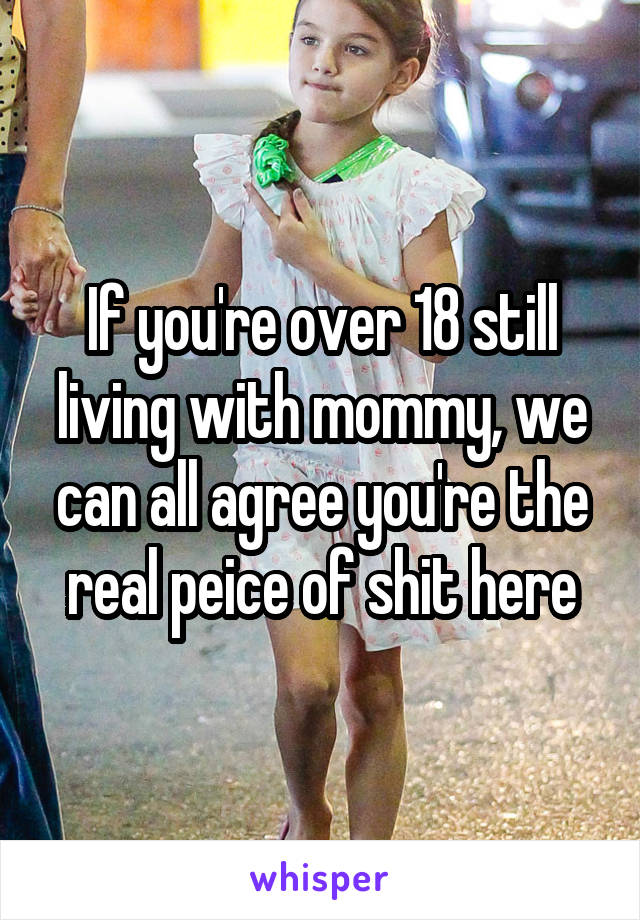 If you're over 18 still living with mommy, we can all agree you're the real peice of shit here