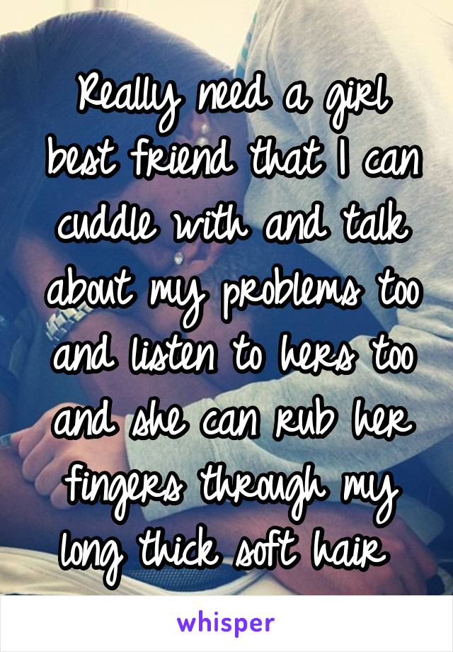 Really need a girl best friend that I can cuddle with and talk about my problems too and listen to hers too and she can rub her fingers through my long thick soft hair 