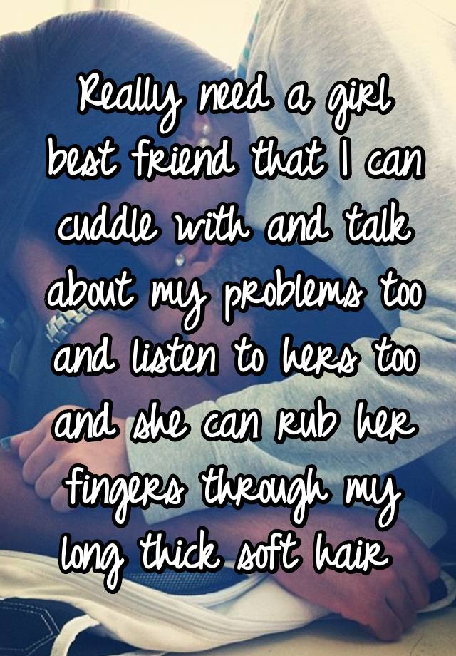 Really need a girl best friend that I can cuddle with and talk about my problems too and listen to hers too and she can rub her fingers through my long thick soft hair 