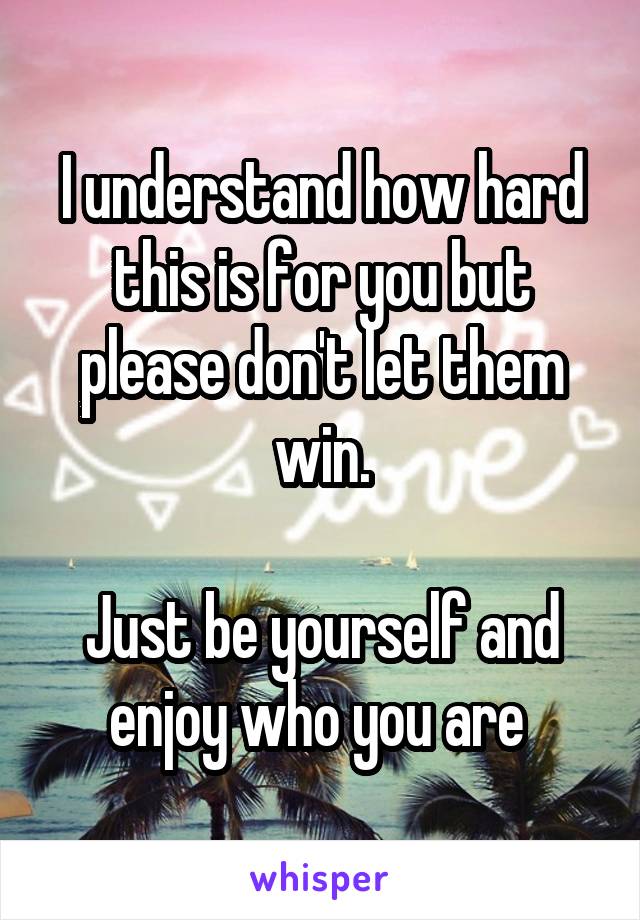 I understand how hard this is for you but please don't let them win.

Just be yourself and enjoy who you are 