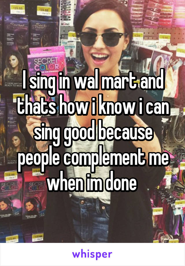 I sing in wal mart and thats how i know i can sing good because people complement me when im done 