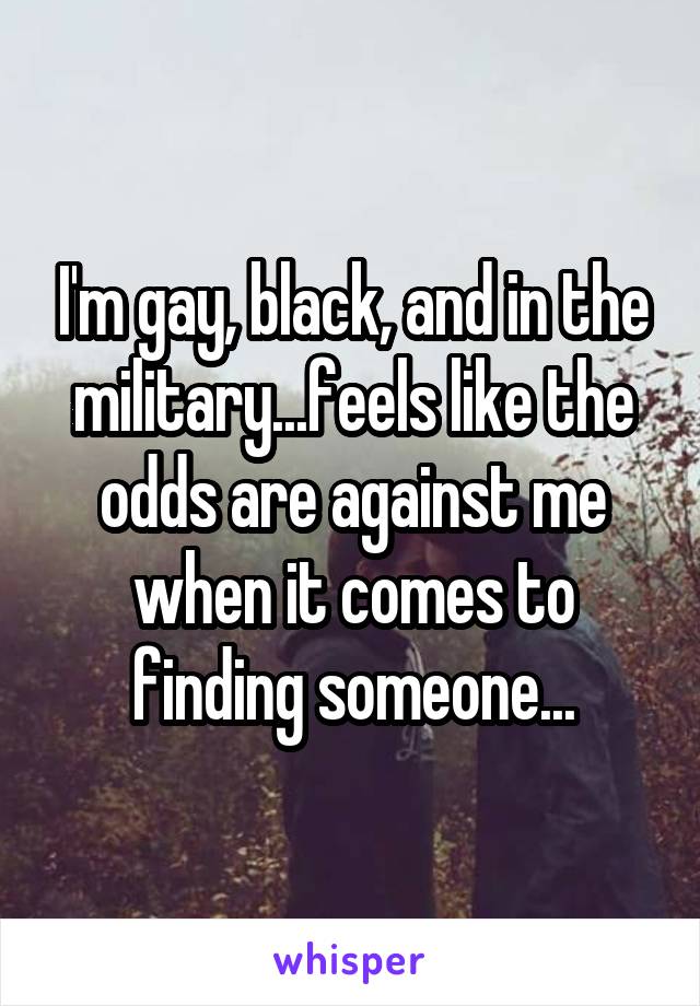 I'm gay, black, and in the military...feels like the odds are against me when it comes to finding someone...