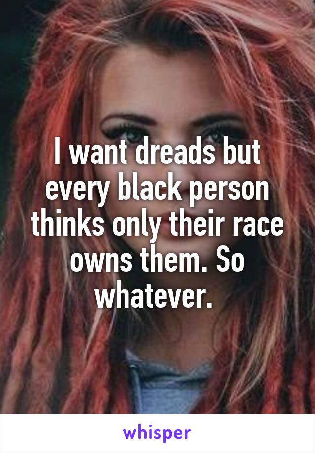 I want dreads but every black person thinks only their race owns them. So whatever. 