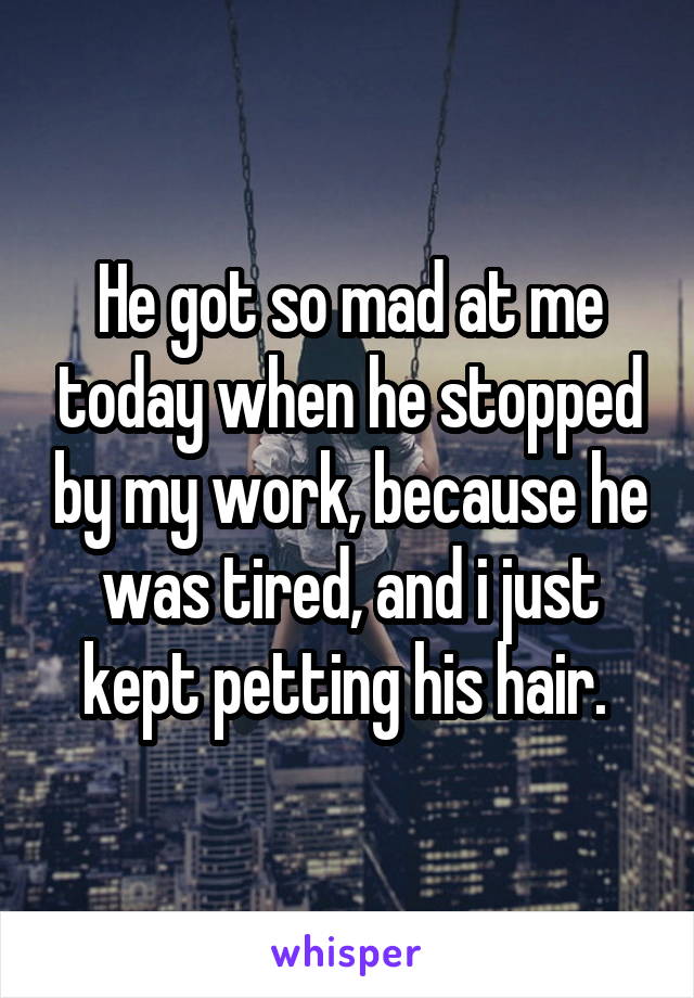 He got so mad at me today when he stopped by my work, because he was tired, and i just kept petting his hair. 