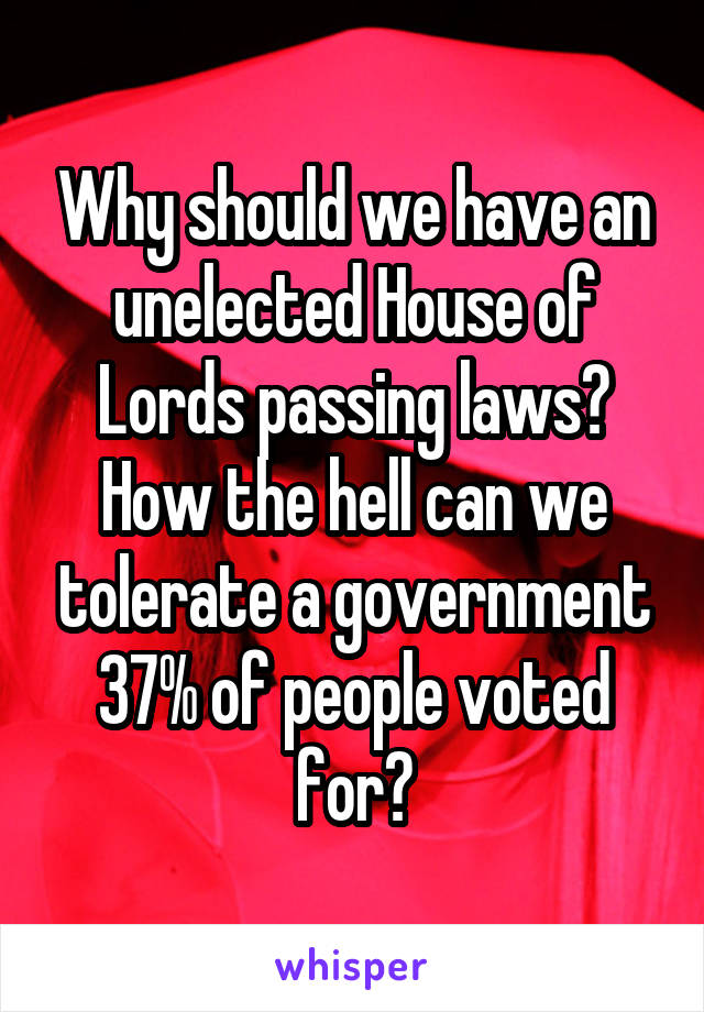 Why should we have an unelected House of Lords passing laws?
How the hell can we tolerate a government 37% of people voted for?