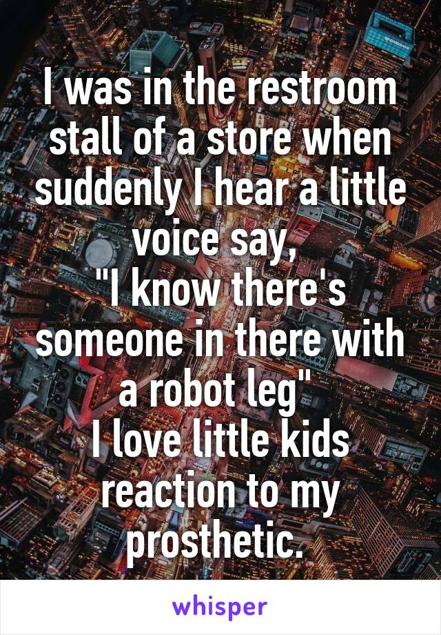 I was in the restroom stall of a store when suddenly I hear a little voice say, 
"I know there's someone in there with a robot leg" 
I love little kids reaction to my prosthetic. 