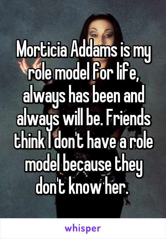 Morticia Addams is my role model for life, always has been and always will be. Friends think I don't have a role model because they don't know her. 