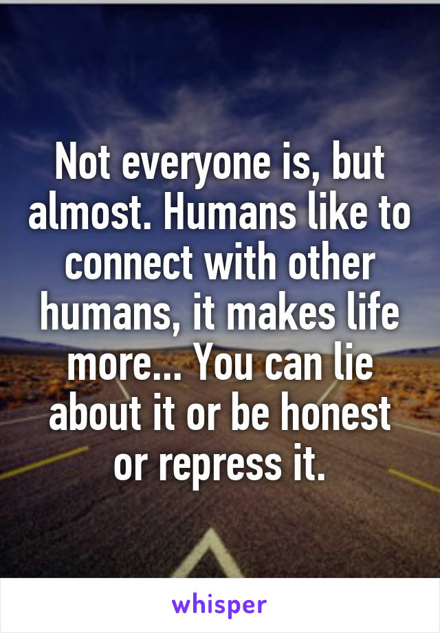 Not everyone is, but almost. Humans like to connect with other humans, it makes life more... You can lie about it or be honest or repress it.