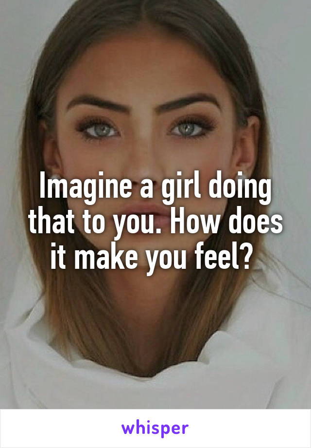 Imagine a girl doing that to you. How does it make you feel? 