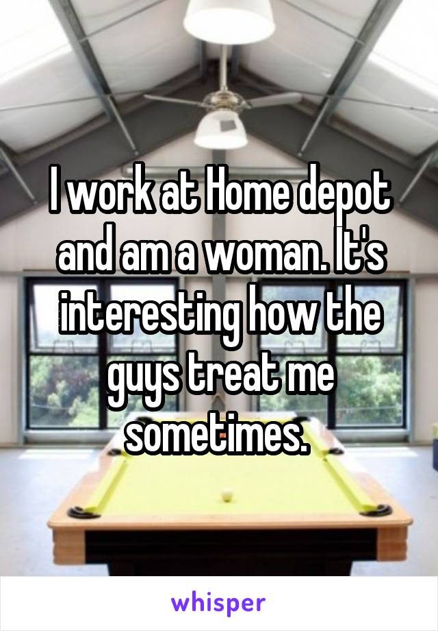 I work at Home depot and am a woman. It's interesting how the guys treat me sometimes. 