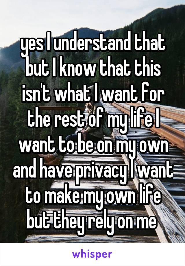 yes I understand that but I know that this isn't what I want for the rest of my life I want to be on my own and have privacy I want to make my own life but they rely on me 