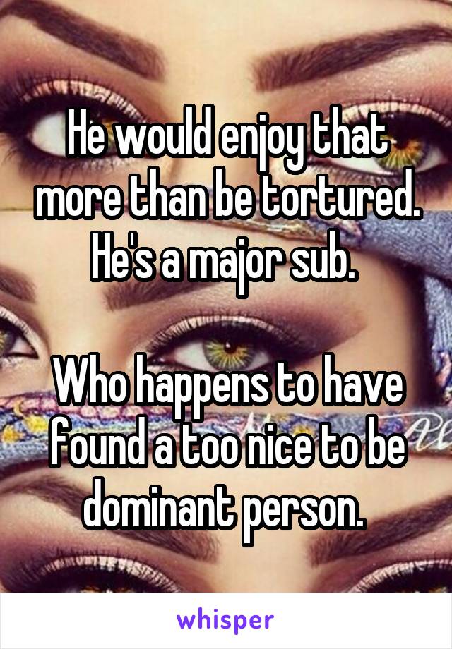 He would enjoy that more than be tortured. He's a major sub. 

Who happens to have found a too nice to be dominant person. 