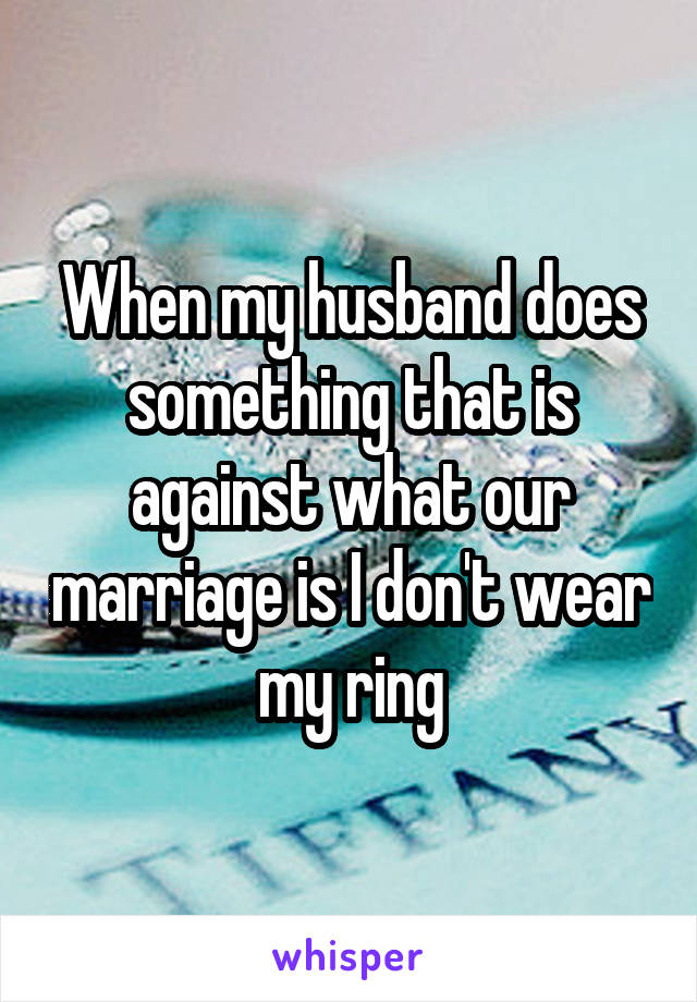 When my husband does something that is against what our marriage is I don't wear my ring