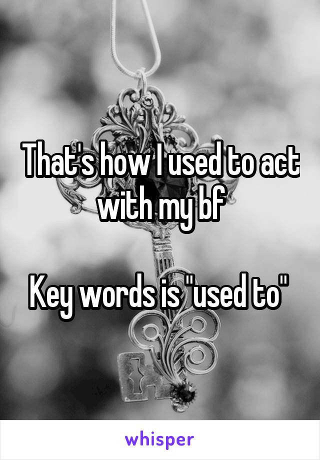 That's how I used to act with my bf

Key words is "used to" 