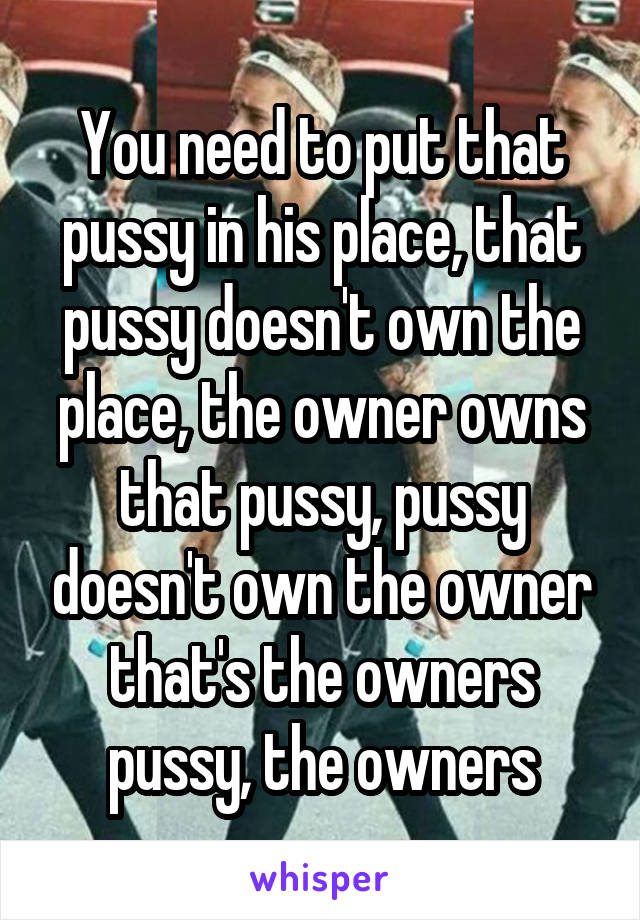 You need to put that pussy in his place, that pussy doesn't own the place, the owner owns that pussy, pussy doesn't own the owner that's the owners pussy, the owners