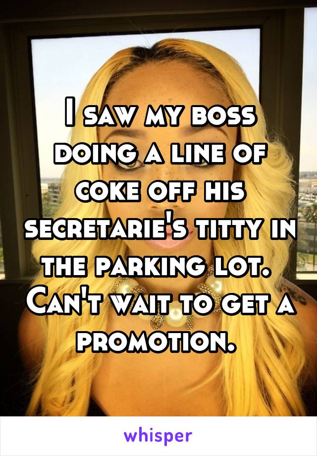 I saw my boss doing a line of coke off his secretarie's titty in the parking lot.  Can't wait to get a promotion. 