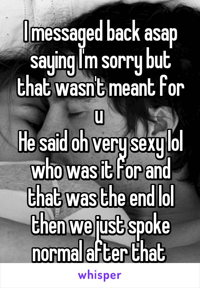 I messaged back asap saying I'm sorry but that wasn't meant for u 
He said oh very sexy lol who was it for and that was the end lol then we just spoke normal after that 