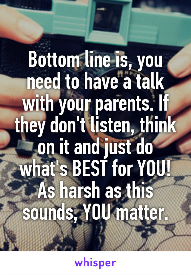Bottom line is, you need to have a talk with your parents. If they don't listen, think on it and just do what's BEST for YOU! As harsh as this sounds, YOU matter.