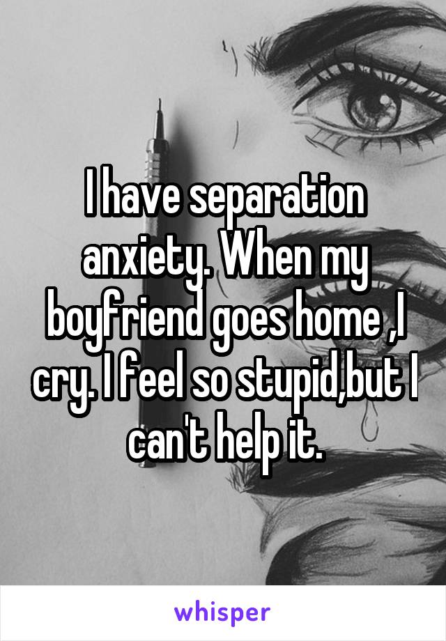 I have separation anxiety. When my boyfriend goes home ,I cry. I feel so stupid,but I can't help it.