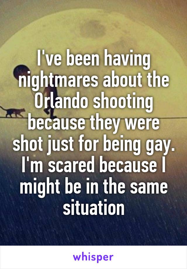 I've been having nightmares about the Orlando shooting because they were shot just for being gay. I'm scared because I might be in the same situation