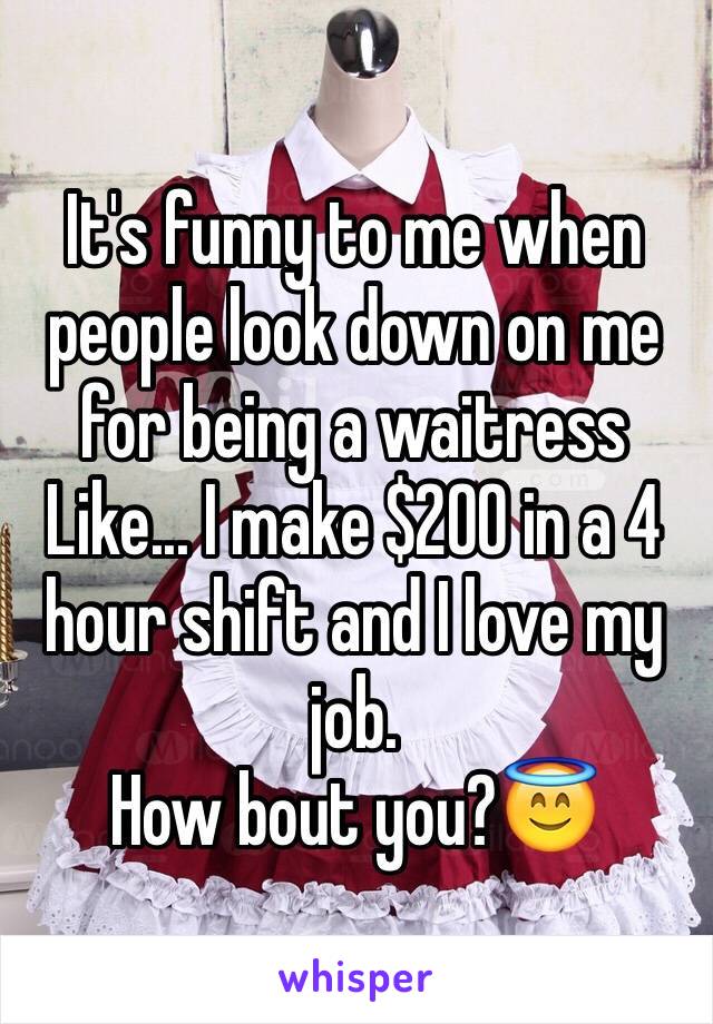 It's funny to me when people look down on me for being a waitress
Like... I make $200 in a 4 hour shift and I love my job. 
How bout you?😇