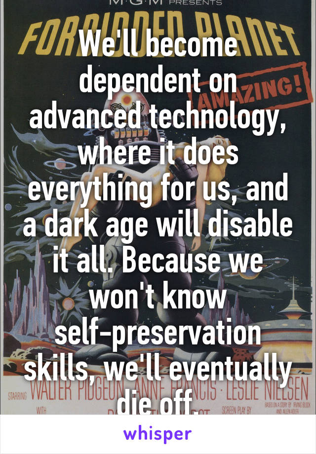 We'll become dependent on advanced technology, where it does everything for us, and a dark age will disable it all. Because we won't know self-preservation skills, we'll eventually die off.