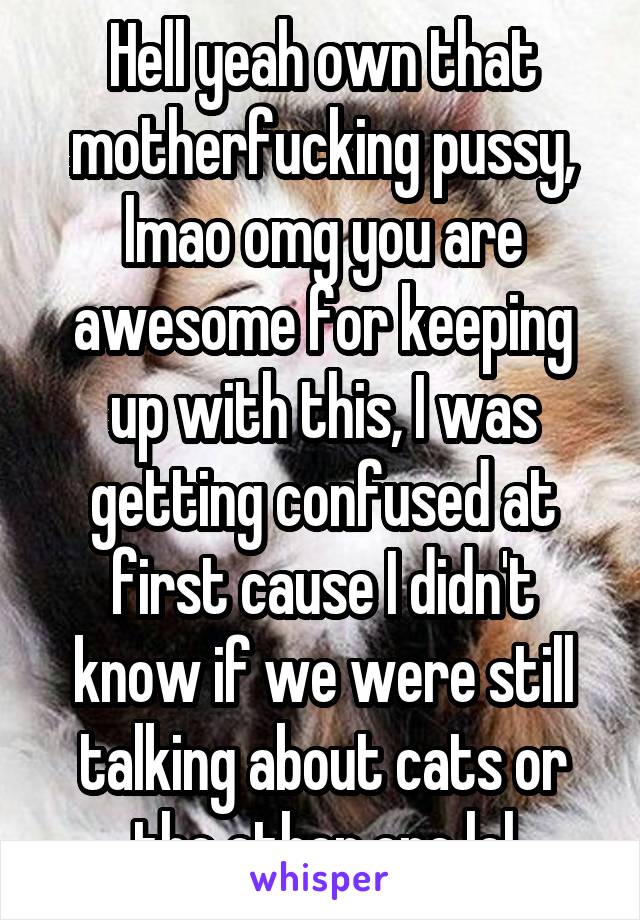 Hell yeah own that motherfucking pussy, lmao omg you are awesome for keeping up with this, I was getting confused at first cause I didn't know if we were still talking about cats or the other one lol