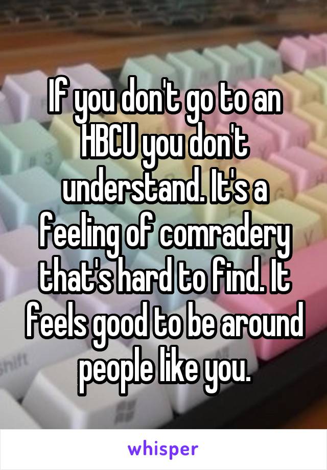 If you don't go to an HBCU you don't understand. It's a feeling of comradery that's hard to find. It feels good to be around people like you.