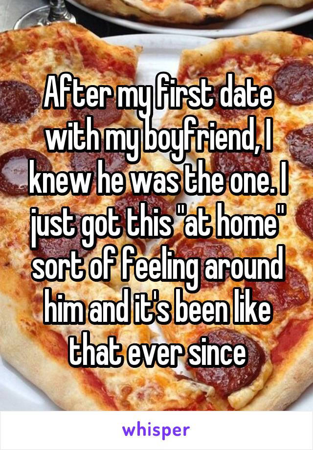After my first date with my boyfriend, I knew he was the one. I just got this "at home" sort of feeling around him and it's been like that ever since