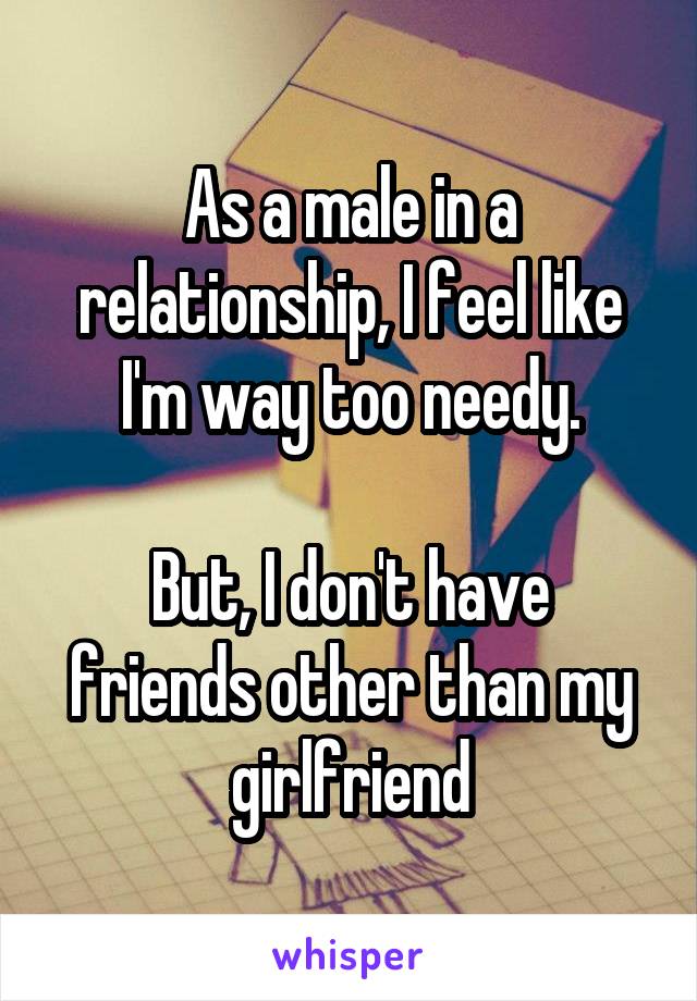 As a male in a relationship, I feel like I'm way too needy.

But, I don't have friends other than my girlfriend
