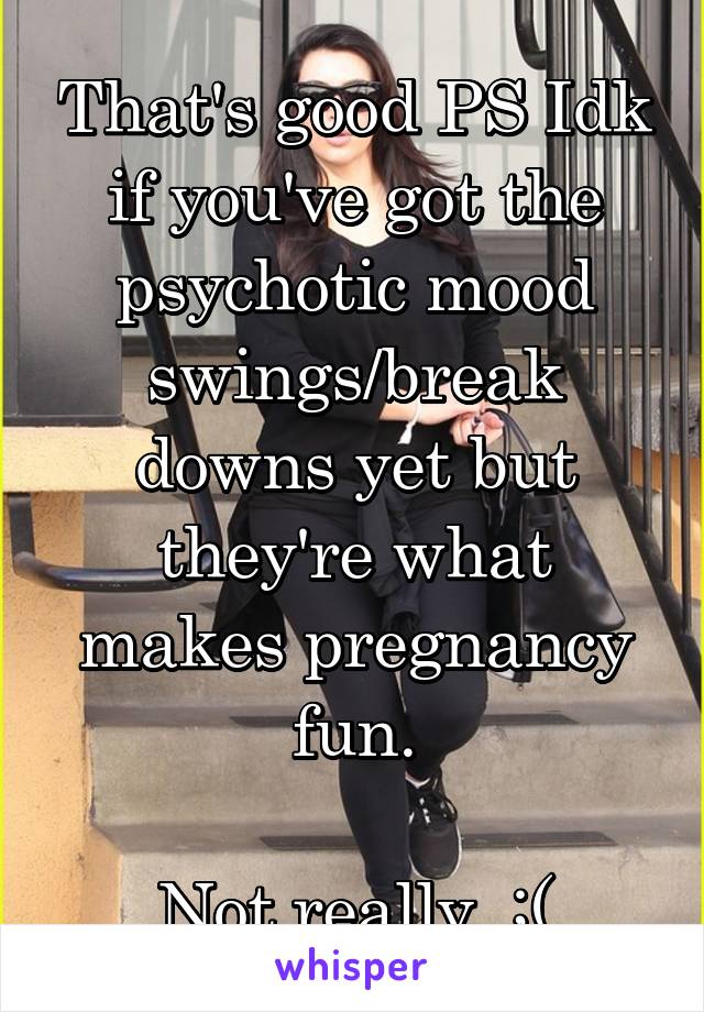 That's good PS Idk if you've got the psychotic mood swings/break downs yet but they're what makes pregnancy fun.

Not really. ;(