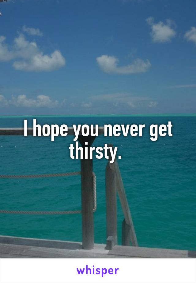 I hope you never get thirsty. 