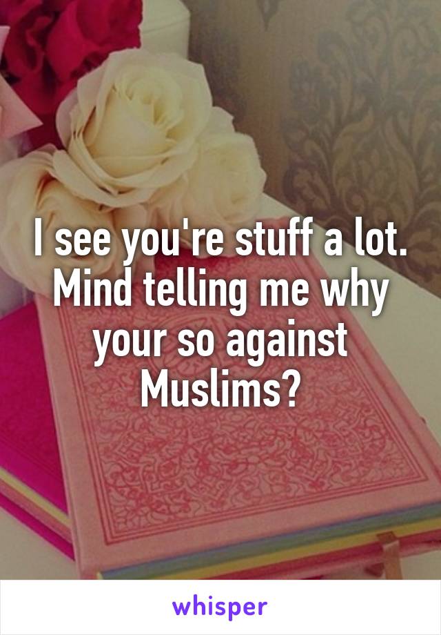 I see you're stuff a lot. Mind telling me why your so against Muslims?