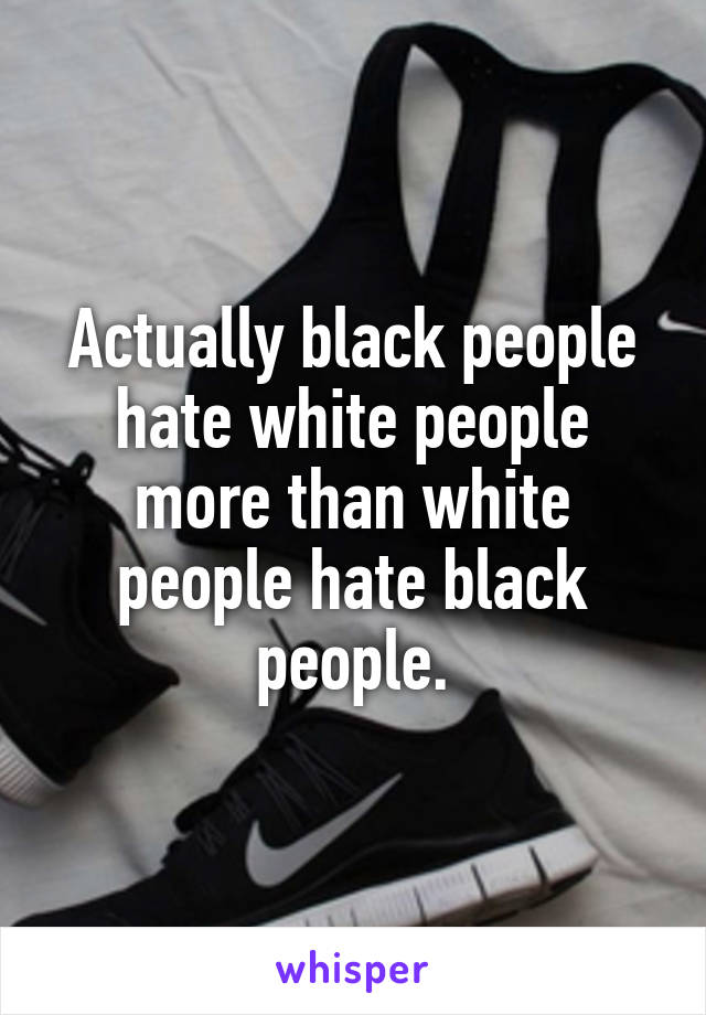 Actually black people hate white people more than white people hate black people.