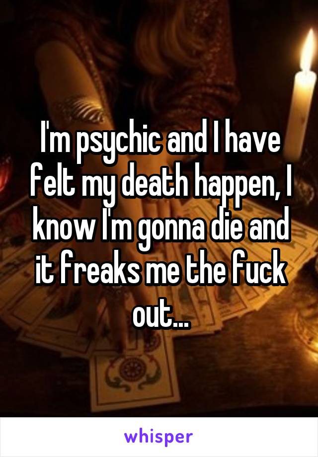 I'm psychic and I have felt my death happen, I know I'm gonna die and it freaks me the fuck out...